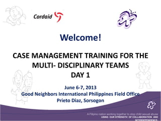 A Filipino nation working together to stop child sexual abuse
USING OUR STRENGTH OF COLLABORATION AND
INTERDEPENDENCE.
CASE MANAGEMENT TRAINING FOR THE
MULTI- DISCIPLINARY TEAMS
DAY 1
Welcome!
June 6-7, 2013
Good Neighbors International Philippines Field Office
Prieto Diaz, Sorsogon
 