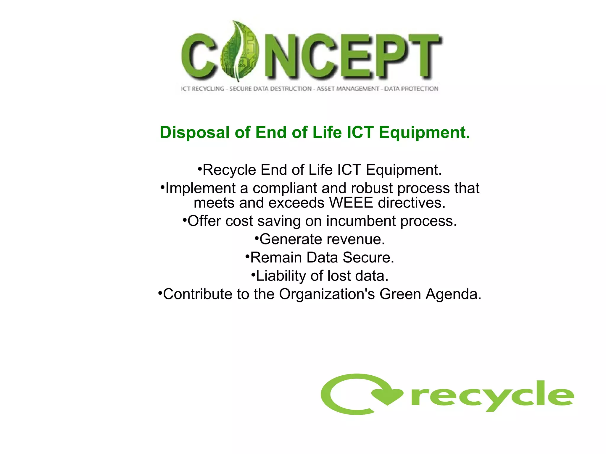 Disposal of End of Life ICT Equipment.   Recycle End of Life ICT Equipment. Implement a compliant and robust process that meets and exceeds WEEE directives. Offer cost saving on incumbent process. Generate revenue. Remain Data Secure. Liability of lost data. Contribute to the Organization's Green Agenda. 