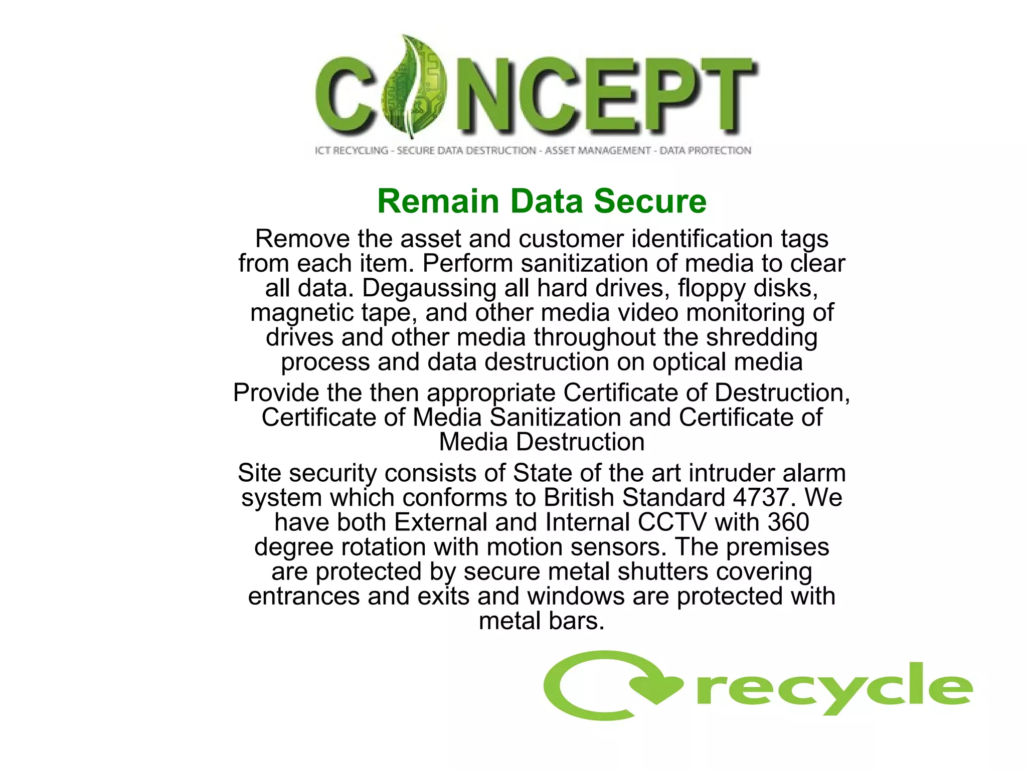 Remain Data Secure Remove the asset and customer identification tags from each item. Perform sanitization of media to clear all data. Degaussing all hard drives, floppy disks, magnetic tape, and other media video monitoring of drives and other media throughout the shredding process and data destruction on optical media Provide the then appropriate Certificate of Destruction, Certificate of Media Sanitization and Certificate of Media Destruction Site security consists of State of the art intruder alarm system which conforms to British Standard 4737. We have both External and Internal CCTV with 360 degree rotation with motion sensors. The premises are protected by secure metal shutters covering entrances and exits and windows are protected with metal bars. 