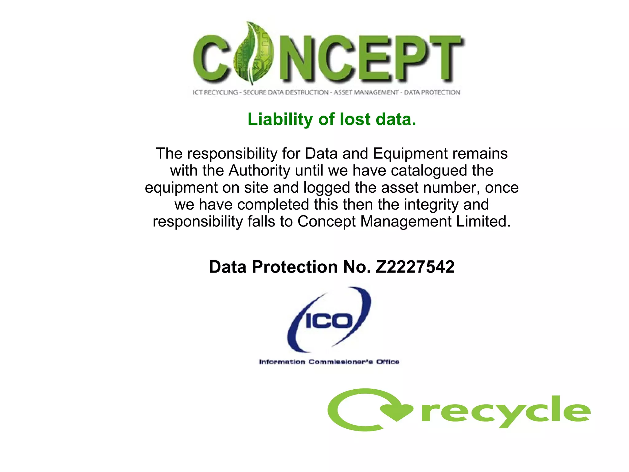 Liability of lost data. The responsibility for Data and Equipment remains with the Authority until we have catalogued the equipment on site and logged the asset number, once we have completed this then the integrity and responsibility falls to Concept Management Limited. Data Protection No. Z2227542 