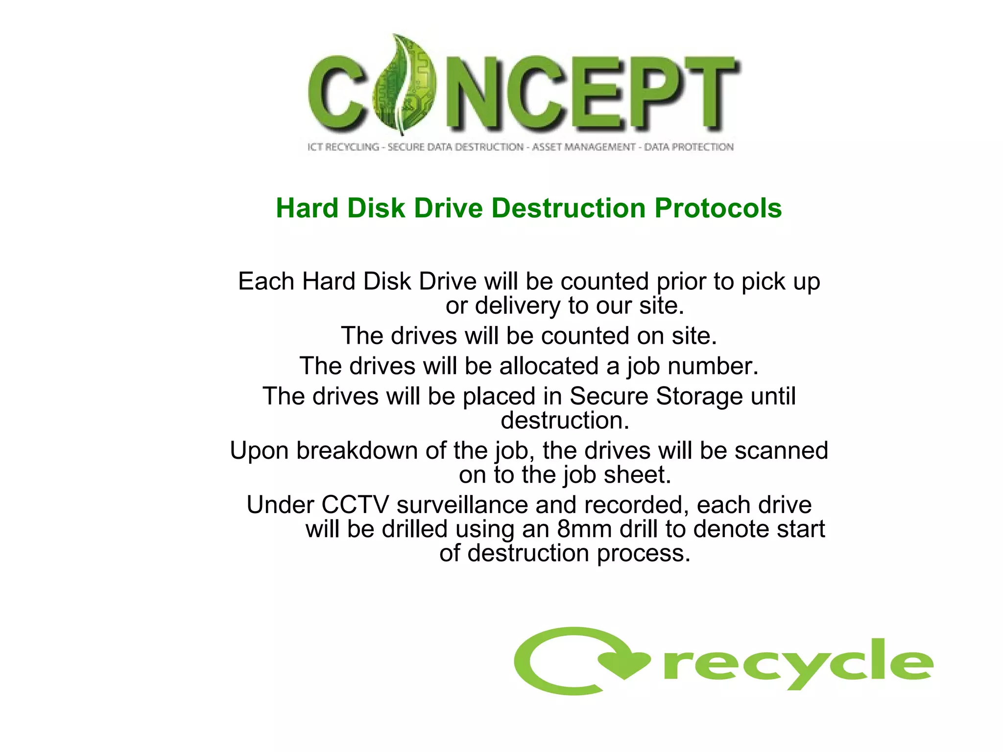 Hard Disk Drive Destruction Protocols Each Hard Disk Drive will be counted prior to pick up or delivery to our site. The drives will be counted on site. The drives will be allocated a job number. The drives will be placed in Secure Storage until destruction. Upon breakdown of the job, the drives will be scanned on to the job sheet. Under CCTV surveillance and recorded, each drive will be drilled using an 8mm drill to denote start of destruction process. 