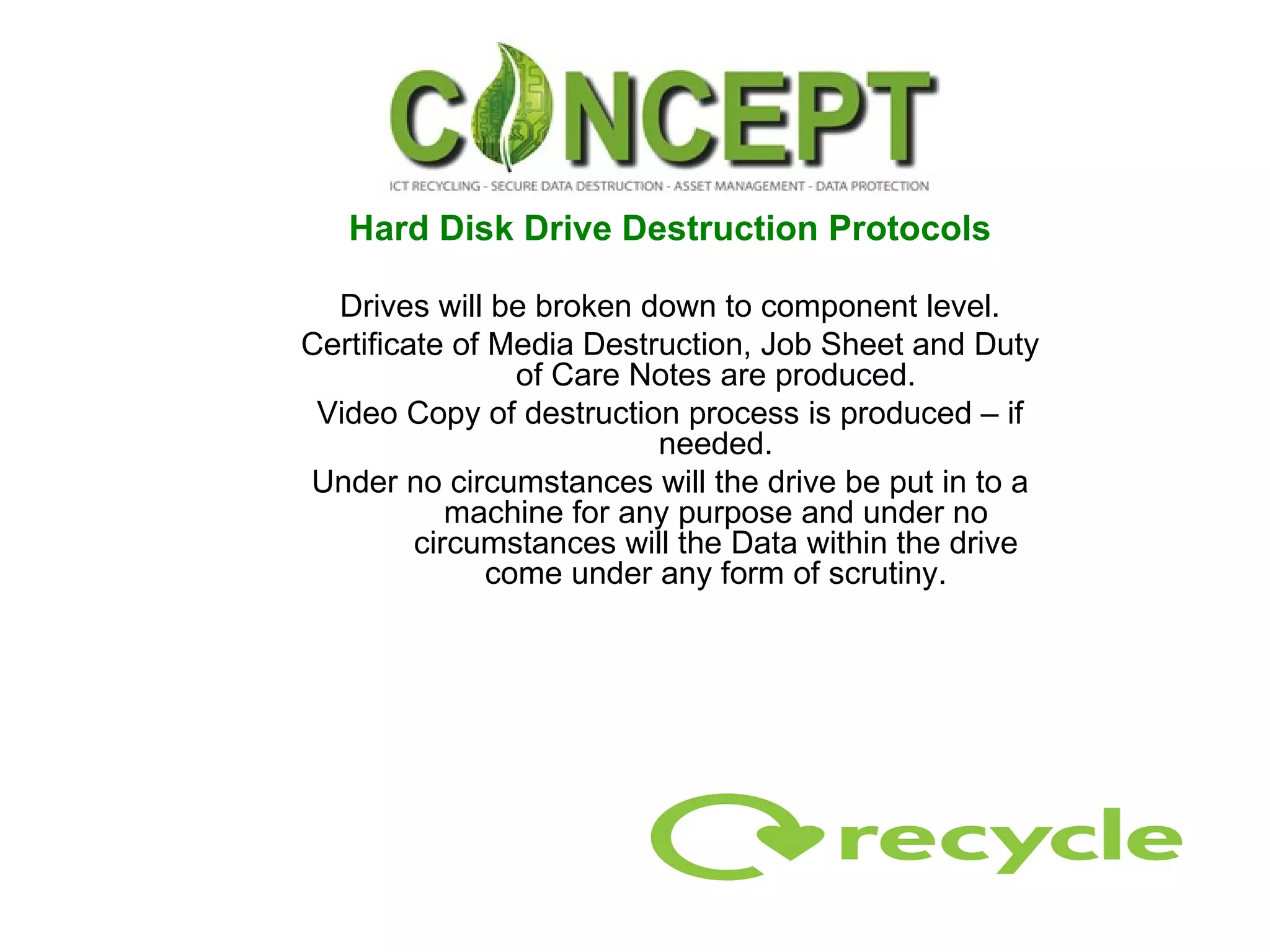 Hard Disk Drive Destruction Protocols Drives will be broken down to component level. Certificate of Media Destruction, Job Sheet and Duty of Care Notes are produced. Video Copy of destruction process is produced – if needed. Under no circumstances will the drive be put in to a machine for any purpose and under no circumstances will the Data within the drive come under any form of scrutiny. 