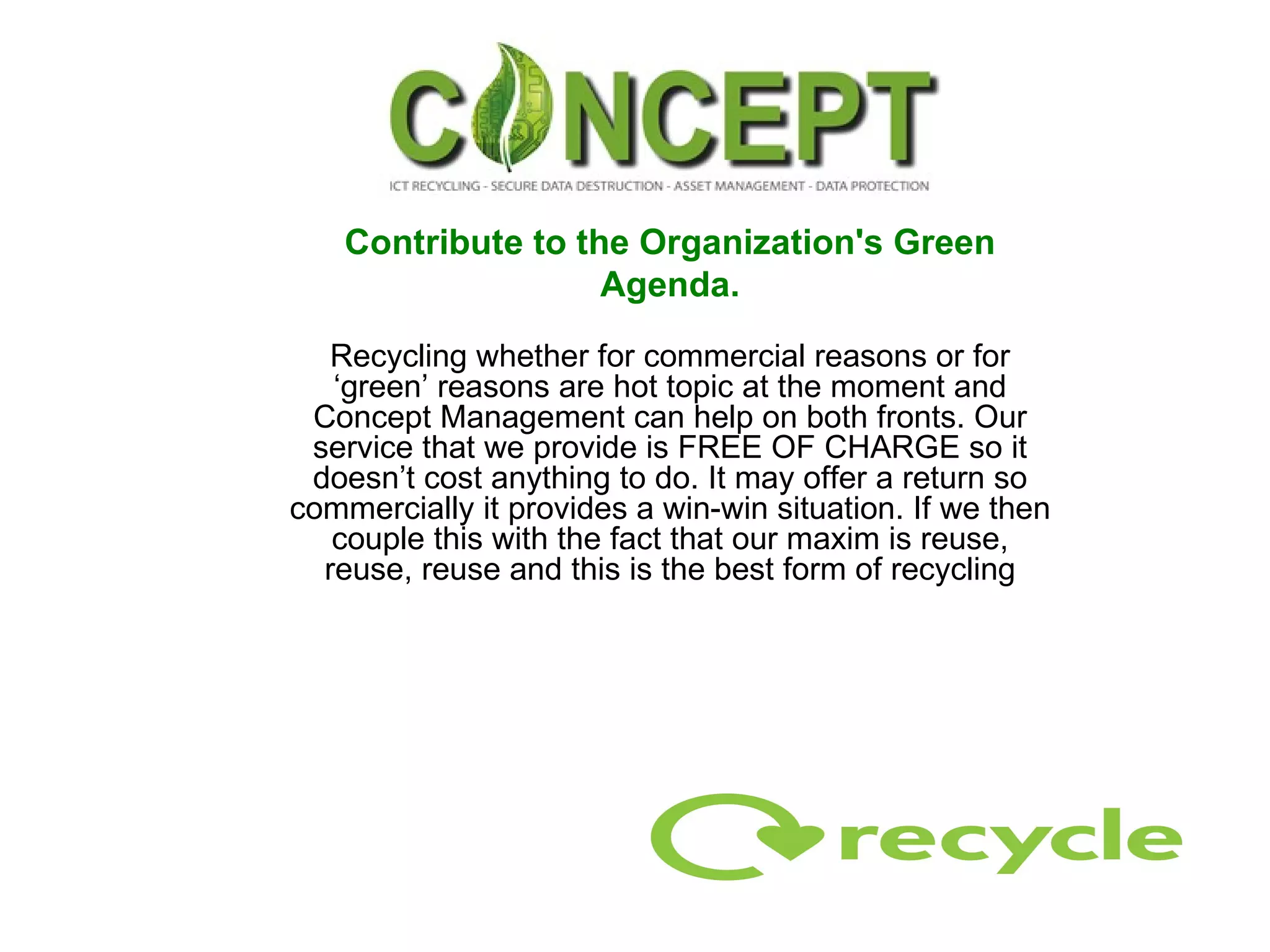 Contribute to the Organization's Green Agenda. Recycling whether for commercial reasons or for ‘green’ reasons are hot topic at the moment and Concept Management can help on both fronts. Our service that we provide is FREE OF CHARGE so it doesn’t cost anything to do. It may offer a return so commercially it provides a win-win situation. If we then couple this with the fact that our maxim is reuse, reuse, reuse and this is the best form of recycling 