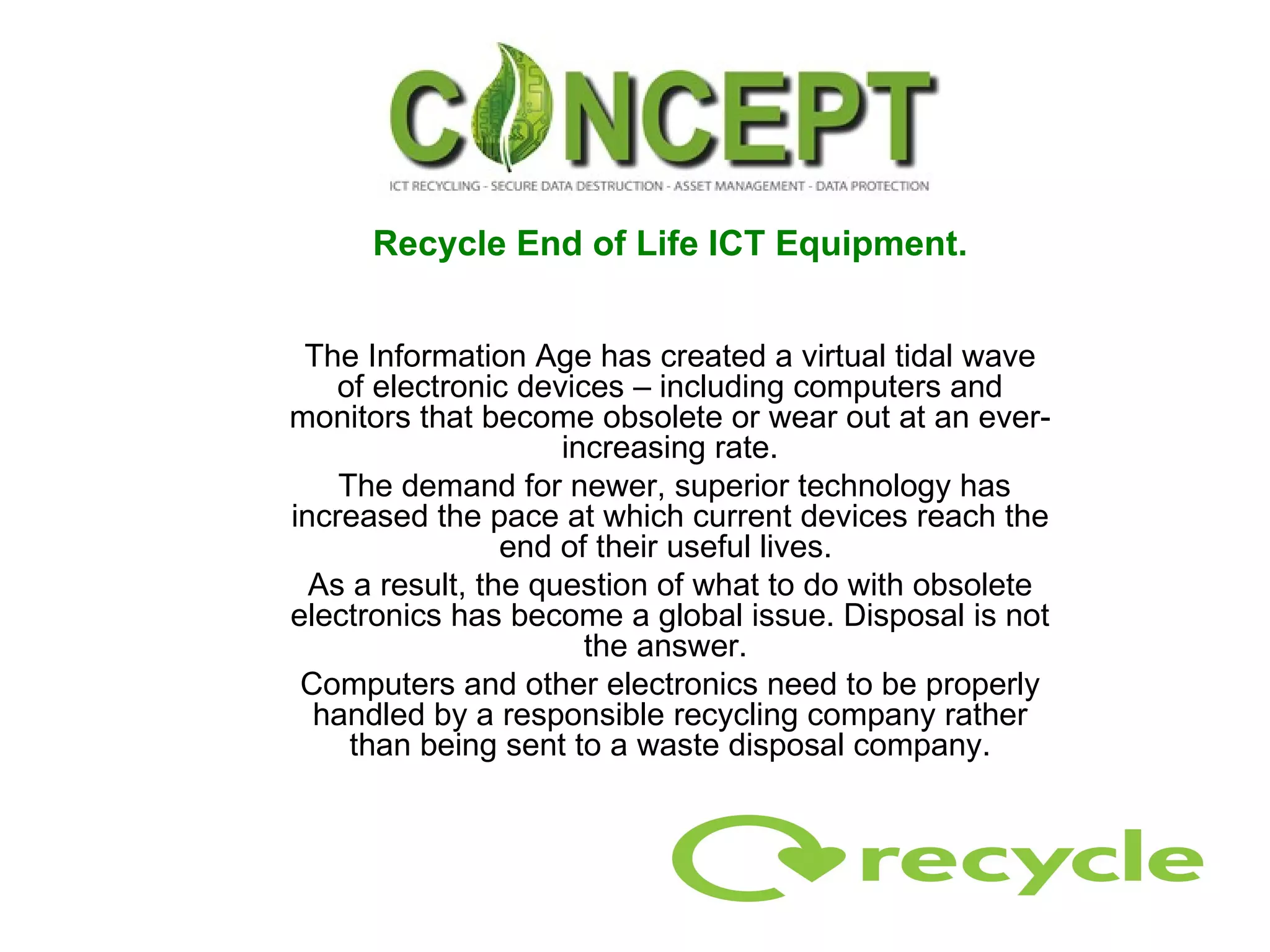 Recycle End of Life ICT Equipment. The Information Age has created a virtual tidal wave of electronic devices – including computers and monitors that become obsolete or wear out at an ever-increasing rate. The demand for newer, superior technology has increased the pace at which current devices reach the end of their useful lives.  As a result, the question of what to do with obsolete electronics has become a global issue. Disposal is not the answer.  Computers and other electronics need to be properly handled by a responsible recycling company rather than being sent to a waste disposal company. 