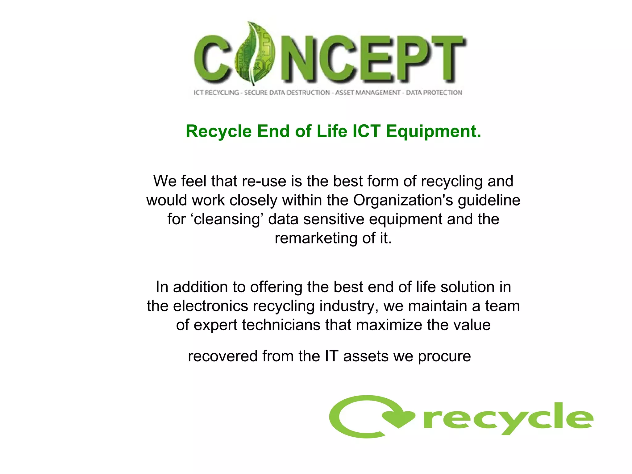Recycle End of Life ICT Equipment. We feel that re-use is the best form of recycling and would work closely within the Organization's guideline for ‘cleansing’ data sensitive equipment and the remarketing of it. In addition to offering the best end of life solution in the electronics recycling industry, we maintain a team of expert technicians that maximize the value recovered from the IT assets we procure   