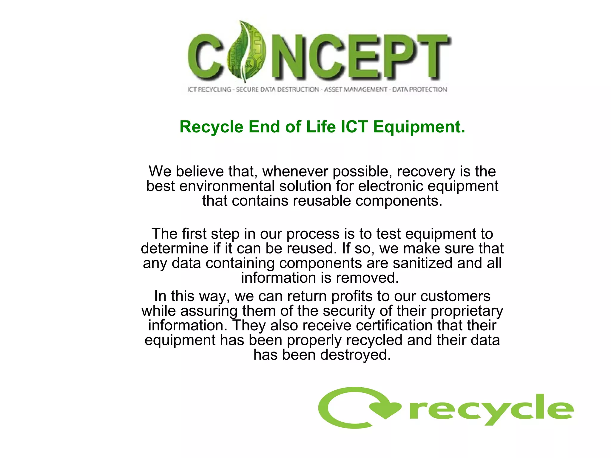 Recycle End of Life ICT Equipment. We believe that, whenever possible, recovery is the best environmental solution for electronic equipment that contains reusable components. The first step in our process is to test equipment to determine if it can be reused. If so, we make sure that any data containing components are sanitized and all information is removed.  In this way, we can return profits to our customers while assuring them of the security of their proprietary information. They also receive certification that their equipment has been properly recycled and their data has been destroyed. 