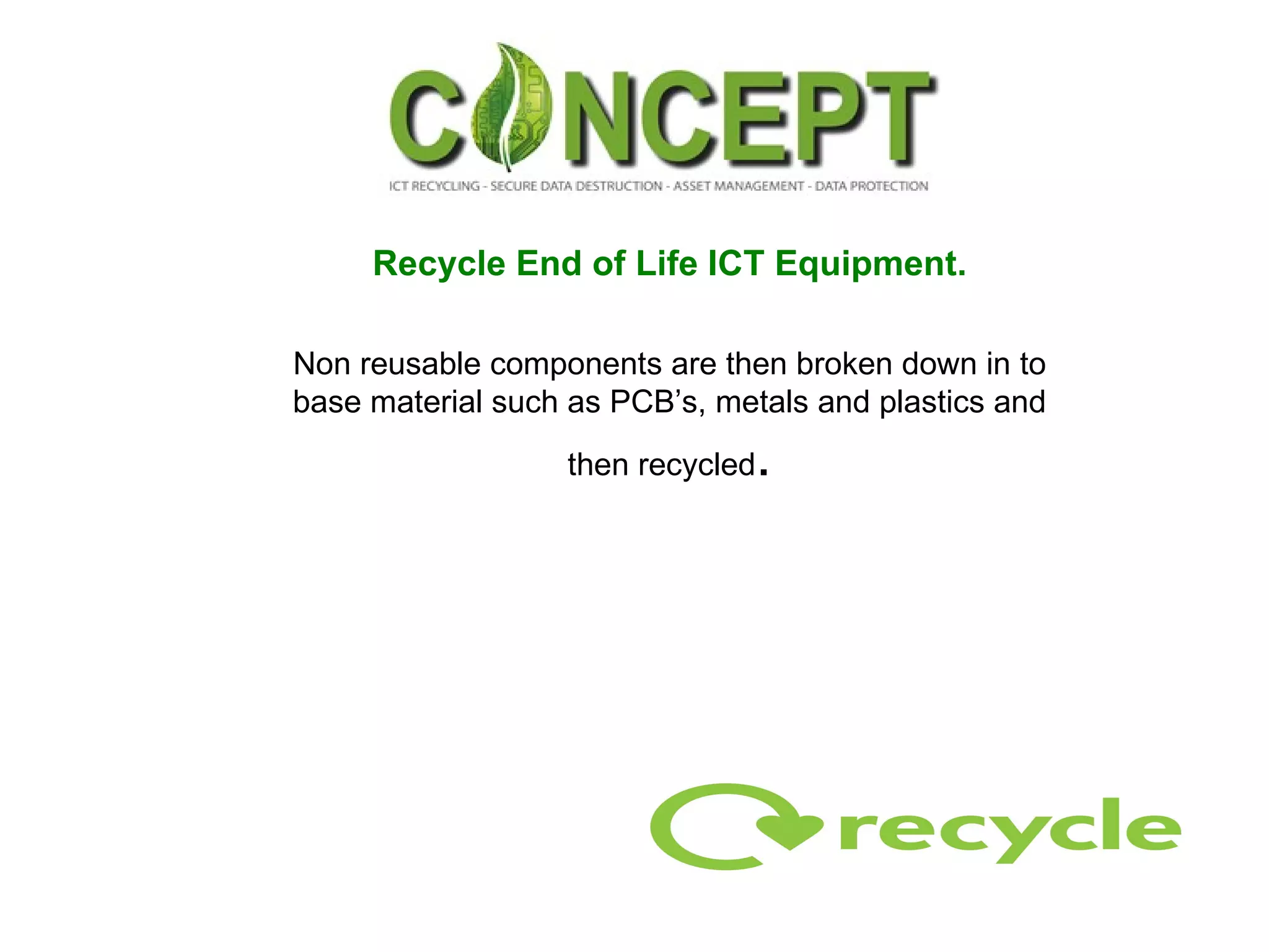 Recycle End of Life ICT Equipment. Non reusable components are then broken down in to base material such as PCB’s, metals and plastics and then recycled . 