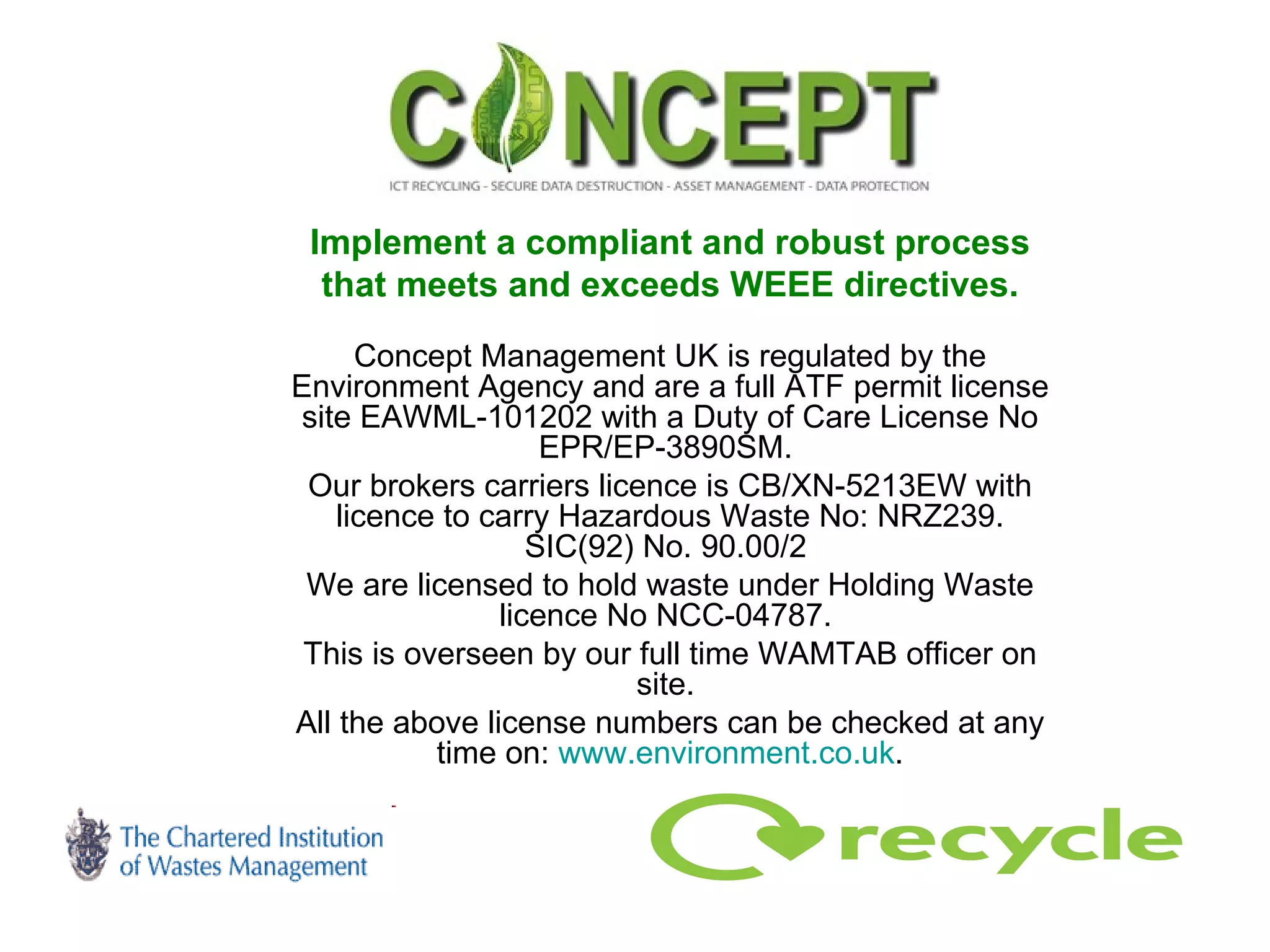 Implement a compliant and robust process that meets and exceeds WEEE directives. Concept Management UK is regulated by the Environment Agency and are a full ATF permit license site EAWML-101202 with a Duty of Care License No EPR/EP-3890SM.  Our brokers carriers licence is CB/XN-5213EW with licence to carry Hazardous Waste No: NRZ239. SIC(92) No. 90.00/2  We are licensed to hold waste under Holding Waste licence No NCC-04787.  This is overseen by our full time WAMTAB officer on site.  All the above license numbers can be checked at any time on:  www.environment.co.uk . 