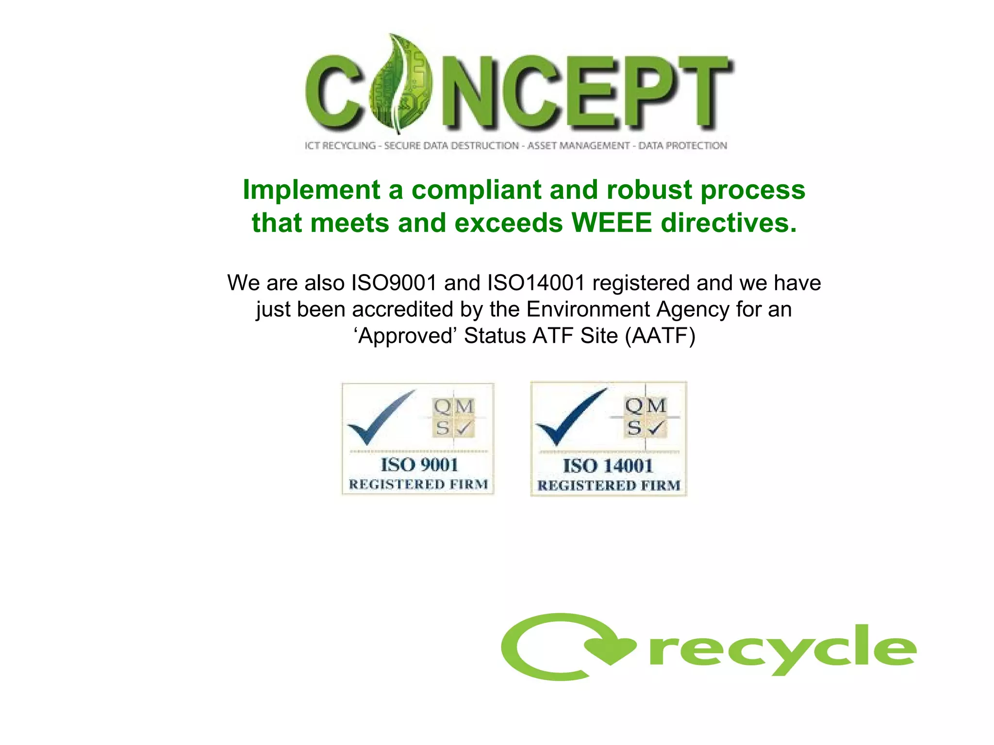Implement a compliant and robust process that meets and exceeds WEEE directives. We are also ISO9001 and ISO14001 registered and we have just been accredited by the Environment Agency for an ‘Approved’ Status ATF Site (AATF) 