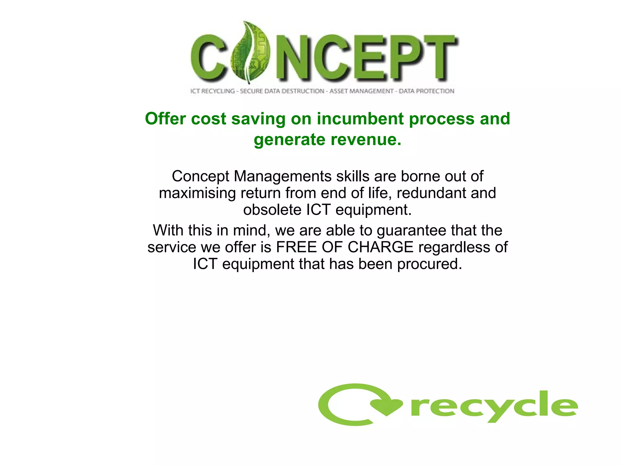 Offer cost saving on incumbent process and generate revenue. Concept Managements skills are borne out of maximising return from end of life, redundant and obsolete ICT equipment. With this in mind, we are able to guarantee that the service we offer is FREE OF CHARGE regardless of ICT equipment that has been procured. 