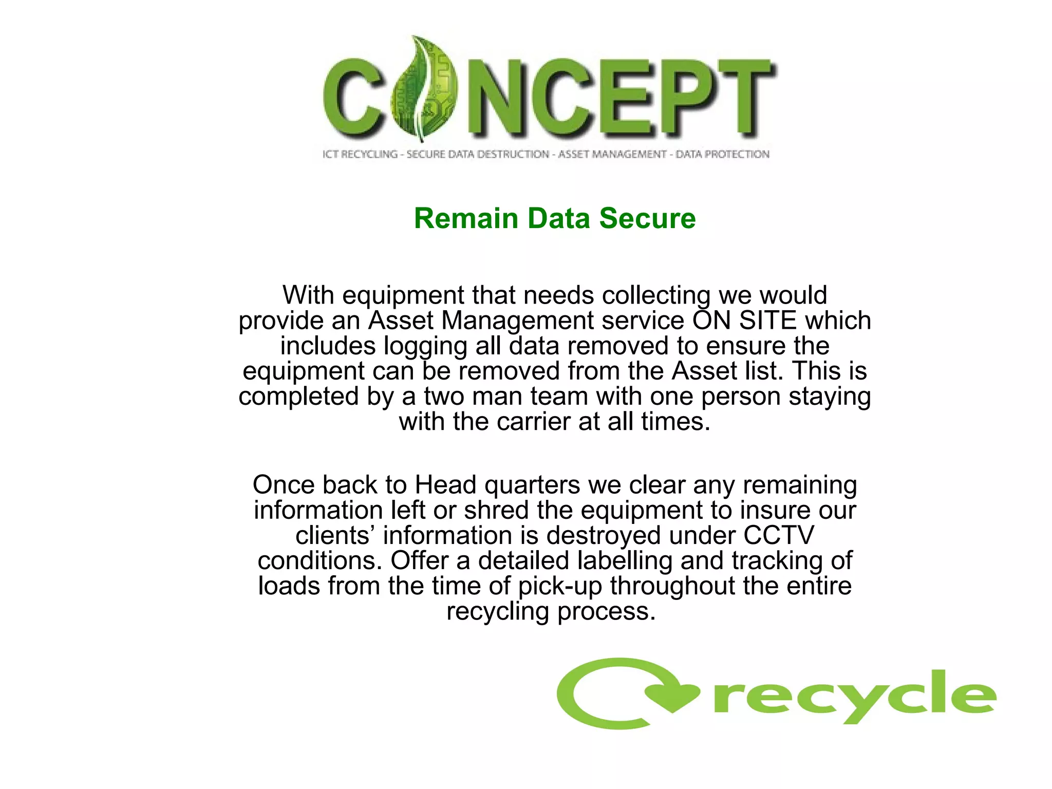 Remain Data Secure With equipment that needs collecting we would provide an Asset Management service ON SITE which includes logging all data removed to ensure the equipment can be removed from the Asset list. This is completed by a two man team with one person staying with the carrier at all times. Once back to Head quarters we clear any remaining information left or shred the equipment to insure our clients’ information is destroyed under CCTV conditions. Offer a detailed labelling and tracking of loads from the time of pick-up throughout the entire recycling process.  