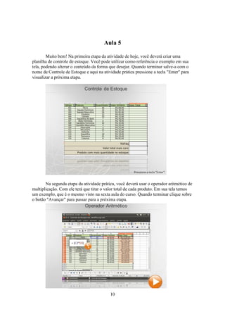 10
Aula 5
Muito bem! Na primeira etapa da atividade de hoje, você deverá criar uma
planilha de controle de estoque. Você pode utilizar como referência o exemplo em sua
tela, podendo alterar o conteúdo da forma que desejar. Quando terminar salve-a com o
nome de Controle de Estoque e aqui na atividade prática pressione a tecla "Enter" para
visualizar a próxima etapa.
Na segunda etapa da atividade prática, você deverá usar o operador aritmético de
multiplicação. Com ele terá que tirar o valor total de cada produto. Em sua tela temos
um exemplo, que é o mesmo visto na sexta aula do curso. Quando terminar clique sobre
o botão "Avançar" para passar para a próxima etapa.
 
