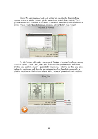 11
Ótimo! Na terceira etapa, você pode utilizar em sua planilha de controle de
estoque, o recurso rótulos e nomes que foi apresentado na aula. Por exemplo: Você
pode criar um rótulo chamado "Valor Total" e atribuir o intervalo de células referente a
coluna "Valor Total". Quando terminar, pressione a tecla "Enter" para avançar.
Perfeito! Agora utilizando o assistente de funções, crie uma fórmula para somar
o total da coluna "Valor Total", outra para tirar o máximo e uma terceira para tirar o
produto que contém a maior quantidade no estoque. Observe na tela que temos
indicações mostrando onde deverão ser usadas as funções. Quando terminar salve a
planilha e aqui na atividade clique sobre o botão "Avançar" para visualizar o resultado.
 