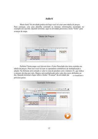 12
Aula 6
Muito bem! Na atividade prática de hoje você irá criar uma tabela de preços.
Para começar, crie uma planilha contendo as mesmas informações mostradas no
exemplo em sua tela. Quando terminar, aqui na atividade pressione a tecla “Enter” para
avançar de etapa.
Perfeito! Nesta etapa você deverá tirar o Valor Parcelado dos itens contidos na
tabela de preços. Para isso você irá usar os operadores aritméticos de multiplicação e
adição. Na fórmula será somado o valor à vista do produto com o número 31, que indica
o número de dias por mês. Depois será multiplicado pelo valor dos juros definidos ao
dia. Quando terminar clique sobre o botão “Avançar” da atividade par a visualizar o
próximo passo.
 