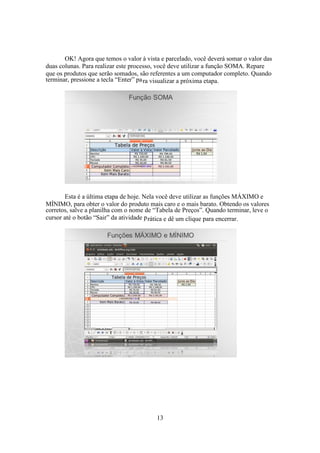 13
OK! Agora que temos o valor à vista e parcelado, você deverá somar o valor das
duas colunas. Para realizar este processo, você deve utilizar a função SOMA. Repare
que os produtos que serão somados, são referentes a um computador completo. Quando
terminar, pressione a tecla “Enter” para visualizar a próxima etapa.
Esta é a última etapa de hoje. Nela você deve utilizar as funções MÁXIMO e
MÍNIMO, para obter o valor do produto mais caro e o mais barato. Obtendo os valores
corretos, salve a planilha com o nome de “Tabela de Preços”. Quando terminar, leve o
cursor até o botão “Sair” da atividade prática e dê um clique para encerrar.
 