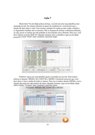 14
Aula 7
Muito bem! Na atividade prática de hoje, você deverá criar uma planilha como
mostrada na tela. Na coluna referente ao preço do combustível, você deverá usar a
função SE para obter o valor. Este mesmo exemplo foi usado na aula, então a função e
os argumentos também são os mesmos. Não se esqueça de utilizar a referência absoluta,
ou seja, travar as células que não poderão se movimentar com a fórmula. Para isso, você
deve utilizar as teclas Shift+F4. Quando terminar salve a planilha e aqui na atividade
pressione a tecla “Enter” para visualizar a próxima etapa.
Perfeito! Agora crie uma planilha igual a mostrada em sua tela. Nela iremos
utilizar as funções: MÉDIA, SE, CONT.SE e MODO. O primeiro processo que você
deve fazer, é tirar a média de todos os alunos. Para isso é usada a função MÉDIA, com a
seleção das notas de cada matéria do aluno. Quando terminar, aqui na atividade clique
sobre o botão “Avançar” para visualizar o próximo passo.
 