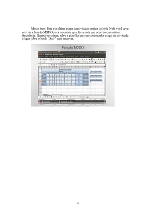 16
Muito bem! Esta é a ultima etapa da atividade prática de hoje. Nela você deve
utilizar a função MODO para descobrir qual foi a nota que ocorreu com maior
frequência. Quando terminar, salve a planilha em seu computador e aqui na atividade
clique sobre o botão “Sair” para encerrar.
 