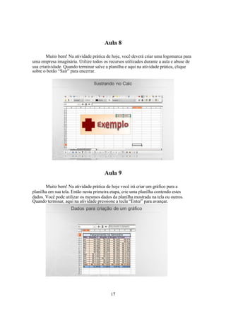 17
Aula 8
Muito bem! Na atividade prática de hoje, você deverá criar uma logomarca para
uma empresa imaginária. Utilize todos os recursos utilizados durante a aula e abuse de
sua criatividade. Quando terminar salve a planilha e aqui na atividade prática, clique
sobre o botão “Sair” para encerrar.
Aula 9
Muito bem! Na atividade prática de hoje você irá criar um gráfico para a
planilha em sua tela. Então nesta primeira etapa, crie uma planilha contendo estes
dados. Você pode utilizar os mesmos dados da planilha mostrada na tela ou outros.
Quando terminar, aqui na atividade pressione a tecla “Enter” para avançar.
 