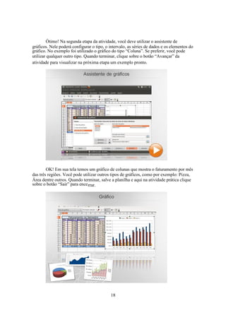 18
Ótimo! Na segunda etapa da atividade, você deve utilizar o assistente de
gráficos. Nele poderá configurar o tipo, o intervalo, as séries de dados e os elementos do
gráfico. No exemplo foi utilizado o gráfico do tipo “Coluna”. Se preferir, você pode
utilizar qualquer outro tipo. Quando terminar, clique sobre o botão “Avançar” da
atividade para visualizar na próxima etapa um exemplo pronto.
OK! Em sua tela temos um gráfico de colunas que mostra o faturamento por mês
das três regiões. Você pode utilizar outros tipos de gráficos, como por exemplo: Pizza,
Área dentre outros. Quando terminar, salve a planilha e aqui na atividade prática clique
sobre o botão “Sair” para encerrar.
 