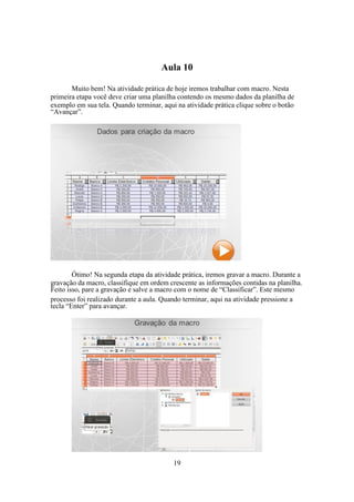 19
Aula 10
Muito bem! Na atividade prática de hoje iremos trabalhar com macro. Nesta
primeira etapa você deve criar uma planilha contendo os mesmo dados da planilha de
exemplo em sua tela. Quando terminar, aqui na atividade prática clique sobre o botão
“Avançar”.
Ótimo! Na segunda etapa da atividade prática, iremos gravar a macro. Durante a
gravação da macro, classifique em ordem crescente as informações contidas na planilha.
Feito isso, pare a gravação e salve a macro com o nome de “Classificar”. Este mesmo
processo foi realizado durante a aula. Quando terminar, aqui na atividade pressione a
tecla “Enter” para avançar.
 