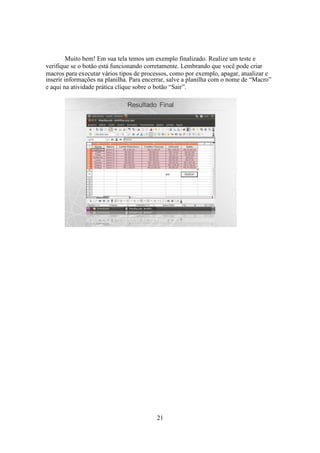 21
Muito bem! Em sua tela temos um exemplo finalizado. Realize um teste e
verifique se o botão está funcionando corretamente. Lembrando que você pode criar
macros para executar vários tipos de processos, como por exemplo, apagar, atualizar e
inserir informações na planilha. Para encerrar, salve a planilha com o nome de “Macro”
e aqui na atividade prática clique sobre o botão “Sair”.
 