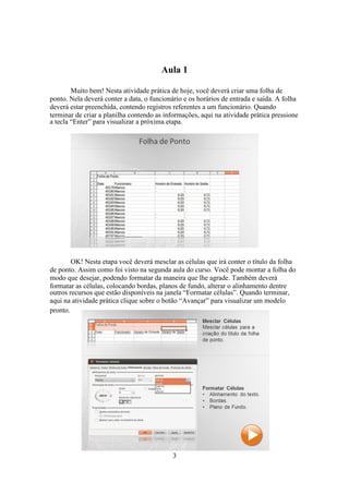 3
Aula 1
Muito bem! Nesta atividade prática de hoje, você deverá criar uma folha de
ponto. Nela deverá conter a data, o funcionário e os horários de entrada e saída. A folha
deverá estar preenchida, contendo registros referentes a um funcionário. Quando
terminar de criar a planilha contendo as informações, aqui na atividade prática pressione
a tecla “Enter” para visualizar a próxima etapa.
OK! Nesta etapa você deverá mesclar as células que irá conter o título da folha
de ponto. Assim como foi visto na segunda aula do curso. Você pode montar a folha do
modo que desejar, podendo formatar da maneira que lhe agrade. Também deverá
formatar as células, colocando bordas, planos de fundo, alterar o alinhamento dentre
outros recursos que estão disponíveis na janela “Formatar células”. Quando terminar,
aqui na atividade prática clique sobre o botão “Avançar” para visualizar um modelo
pronto.
 