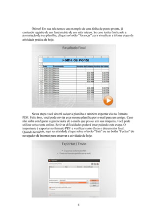 4
Ótimo! Em sua tela temos um exemplo de uma folha de ponto pronta, já
contendo registro de um funcionário de um mês inteiro. Se caso tenha finalizado a
formatação de sua planilha, clique no botão “Avançar” para visualizar a última etapa da
atividade prática de hoje.
Nesta etapa você deverá salvar a planilha e também exportar ela no formato
PDF. Feito isso, você pode enviar esta mesma planilha por e-mail para um amigo. Caso
não saiba configurar o gerenciador de e-mails que possui em sua máquina, você pode
utilizar uma conta online. Se tiver dificuldades poderá estar pulando esta etapa. O
importante é exportar no formato PDF e verificar como ficou o documento final.
Quando terminar, aqui na atividade clique sobre o botão “Sair” ou no botão “Fechar” do
navegador de internet para encerrar a atividade de hoje.
 