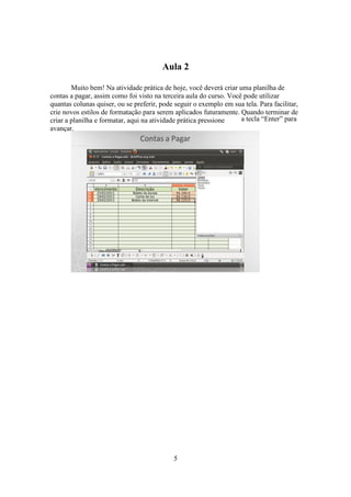 5
Aula 2
Muito bem! Na atividade prática de hoje, você deverá criar uma planilha de
contas a pagar, assim como foi visto na terceira aula do curso. Você pode utilizar
quantas colunas quiser, ou se preferir, pode seguir o exemplo em sua tela. Para facilitar,
crie novos estilos de formatação para serem aplicados futuramente. Quando terminar de
criar a planilha e formatar, aqui na atividade prática pressione a tecla “Enter” para
avançar.
 