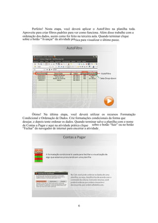 6
Perfeito! Nesta etapa, você deverá aplicar o AutoFiltro na planilha toda.
Aproveite para criar filtros padrões para ver como funciona. Além disso trabalhe com a
ordenação dos dados, assim como foi feito na terceira aula. Quando terminar clique
sobre o botão “Avançar” da atividade prática para visualizar o último passo.
Ótimo! Na última etapa, você deverá utilizar os recursos Formatação
Condicional e Ordenação de Dados. Crie formatações condicionais da forma que
desejar, e depois tente ordenar os dados. Quando terminar salve a planilha com o nome
de Contas a Pagar e aqui na atividade prática clique sobre o botão “Sair” ou no botão
“Fechar” do navegador de internet para encerrar a atividade.
 