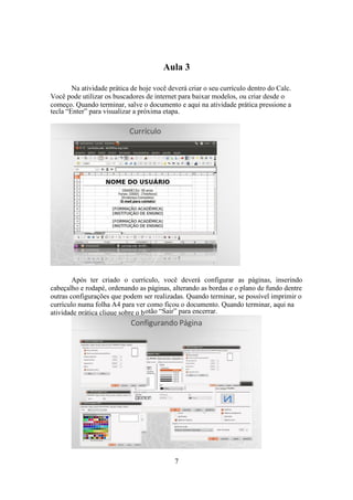 7
Aula 3
Na atividade prática de hoje você deverá criar o seu currículo dentro do Calc.
Você pode utilizar os buscadores de internet para baixar modelos, ou criar desde o
começo. Quando terminar, salve o documento e aqui na atividade prática pressione a
tecla “Enter” para visualizar a próxima etapa.
Após ter criado o currículo, você deverá configurar as páginas, inserindo
cabeçalho e rodapé, ordenando as páginas, alterando as bordas e o plano de fundo dentre
outras configurações que podem ser realizadas. Quando terminar, se possível imprimir o
currículo numa folha A4 para ver como ficou o documento. Quando terminar, aqui na
atividade prática clique sobre o botão “Sair” para encerrar.
 