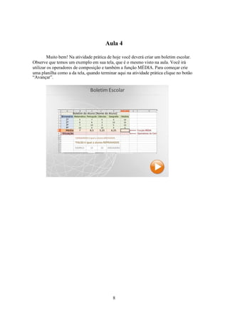 8
Aula 4
Muito bem! Na atividade prática de hoje você deverá criar um boletim escolar.
Observe que temos um exemplo em sua tela, que é o mesmo visto na aula. Você irá
utilizar os operadores de composição e também a função MÉDIA. Para começar crie
uma planilha como a da tela, quando terminar aqui na atividade prática clique no botão
“Avançar”.
 