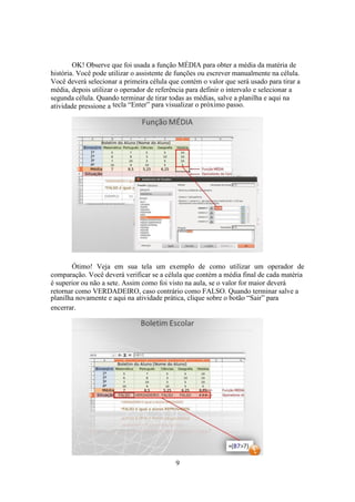 9
OK! Observe que foi usada a função MÉDIA para obter a média da matéria de
história. Você pode utilizar o assistente de funções ou escrever manualmente na célula.
Você deverá selecionar a primeira célula que contém o valor que será usado para tirar a
média, depois utilizar o operador de referência para definir o intervalo e selecionar a
segunda célula. Quando terminar de tirar todas as médias, salve a planilha e aqui na
atividade pressione a tecla “Enter” para visualizar o próximo passo.
Ótimo! Veja em sua tela um exemplo de como utilizar um operador de
comparação. Você deverá verificar se a célula que contém a média final de cada matéria
é superior ou não a sete. Assim como foi visto na aula, se o valor for maior deverá
retornar como VERDADEIRO, caso contrário como FALSO. Quando terminar salve a
planilha novamente e aqui na atividade prática, clique sobre o botão “Sair” para
encerrar.
 