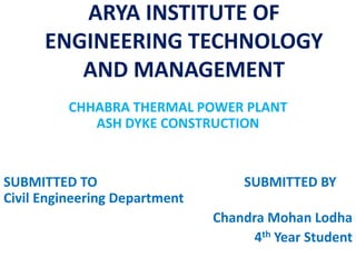 ARYA INSTITUTE OF
ENGINEERING TECHNOLOGY
AND MANAGEMENT
CHHABRA THERMAL POWER PLANT
ASH DYKE CONSTRUCTION
SUBMITTED TO SUBMITTED BY
Civil Engineering Department
Chandra Mohan Lodha
4th Year Student
 