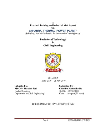 Page 6 AIETM/CE/2016-17/P.T.I.V.
A
Practical Training and Industrial Visit Report
On
CHHABRA THERMAL POWER PLANT”
Submitted Partial Fulfilment for the award of the degree of
Bachelor of Technology
In
Civil Engineering
2016-2017
(1 June 2016 – 25 July 2016)
Submitted to:- Submitted by:-
Mr Gori ShankarSoni Chandra Mohan Lodha
Head of Department Roll No. : 13EAOCE016
Department of Civil Engineering Class : 4th year(7th sem.)
DEPARTMENT OF CIVIL ENGINEERING
 