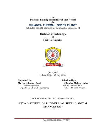 Page 6AIETM/CE/2016-17/P.T.I.V.
A
Practical Training and Industrial Visit Report
On
CHHABRA THERMAL POWER PLANT”
Submitted Partial Fulfilment for the award of the degree of
Bachelor of Technology
In
Civil Engineering
2016-2017
(1 June 2016 – 25 July 2016)
Submitted to:- Submitted by:-
Mr Gori Shankar Soni Chandra Mohan Lodha
Head of Department Roll No. : 13EAOCE016
Department of Civil Engineering Class: 4th year(7th sem.)
DEPARTMENT OF CIVIL ENGINEERING
ARYA INSTITUTE OF ENGINEERING TECHNOLOGY &
MANAGEMENT
 