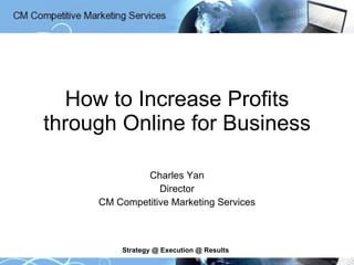 How to Increase Profits through Online for Business Charles Yan Director CM Competitive Marketing Services Strategy @ Execution @ Results 