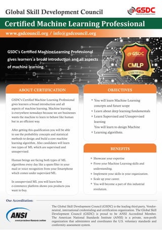 Global Skill Development Council Global Skill Development Council
GSDC
Certi ied Machine Learning Professional
GSDC's Cer ﬁed Machine Learning Professional
gives learners a broad introduc on and all aspects
of machine learning.
www.gsdcouncil.org / info@gsdcouncil.org
The Global Skill Development Council (GSDC) is the leading third-party, Vendor-
neutral, international credentialing and certification organization. The Global Skill
Development Council (GSDC) is proud to be ANSI Accredited Member.
The American National Standards Institute (ANSI) is a private, non-profit
organization that administers and coordinates the U.S. voluntary standards and
conformity assessment system.
Our Accreditation:
ABOUT CERTIFICATION
GSDC's Certified Machine Learning Professional
gives learners a broad introduction and all
aspects of machine learning. Machine learning
is everywhere nowadays because we are businesses
wants the machine to learn to behave like human
but in an efficient way.
After getting this qualification you will be able
to use the probability concepts and statistical
methods to design and build a core machine
learning algorithm, Also candidates will learn
two types of ML which are supervised and
unsupervised.
Human beings are facing both types of ML
algorithms every day like a spam filter in your
mail or voice recognition from your Smartphone
which comes under supervised ML.
In unsupervised ML you will learn how
e-commerce platform shows you products you
want to buy.
OBJECTIVES
You will learn Machine Learning
concepts and future scope
Learn about deep learning fundamentals
Learn Supervised and Unsupervised
learning
You will learn to design Machine
Learning algorithms.
Showcase your expertise
Prove your Machine Learning skills and
understanding.
Implement your skills in your organization.
Scale up your career.
You will become a part of this industrial
revolution.
BENEFITS
TIFI
R E
E D
C
 
