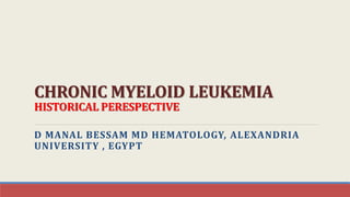 CHRONIC MYELOID LEUKEMIA
HISTORICAL PERESPECTIVE
D MANAL BESSAM MD HEMATOLOGY, ALEXANDRIA
UNIVERSITY , EGYPT
 