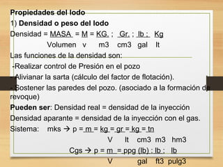Propiedades del lodo
1) Densidad o peso del lodo
Densidad = MASA = M = KG. ; Gr. ; lb ; Kg
Volumen v m3 cm3 gal lt
Las funciones de la densidad son:
-Realizar control de Presión en el pozo
- Alivianar la sarta (cálculo del factor de flotación).
- Sostener las paredes del pozo. (asociado a la formación de
revoque)
Pueden ser: Densidad real = densidad de la inyección
Densidad aparante = densidad de la inyección con el gas.
Sistema: mks  p = m = kg = gr = kg = tn
V lt cm3 m3 hm3
Cgs  p = m = ppg (lb) ; lb ; lb
V gal ft3 pulg3
 