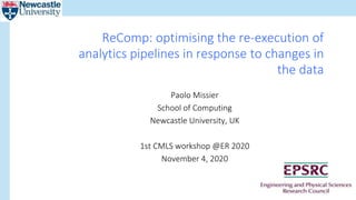 Paolo Missier
School of Computing
Newcastle University, UK
1st CMLS workshop @ER 2020
November 4, 2020
ReComp: optimising the re-execution of
analytics pipelines in response to changes in
the data
 
