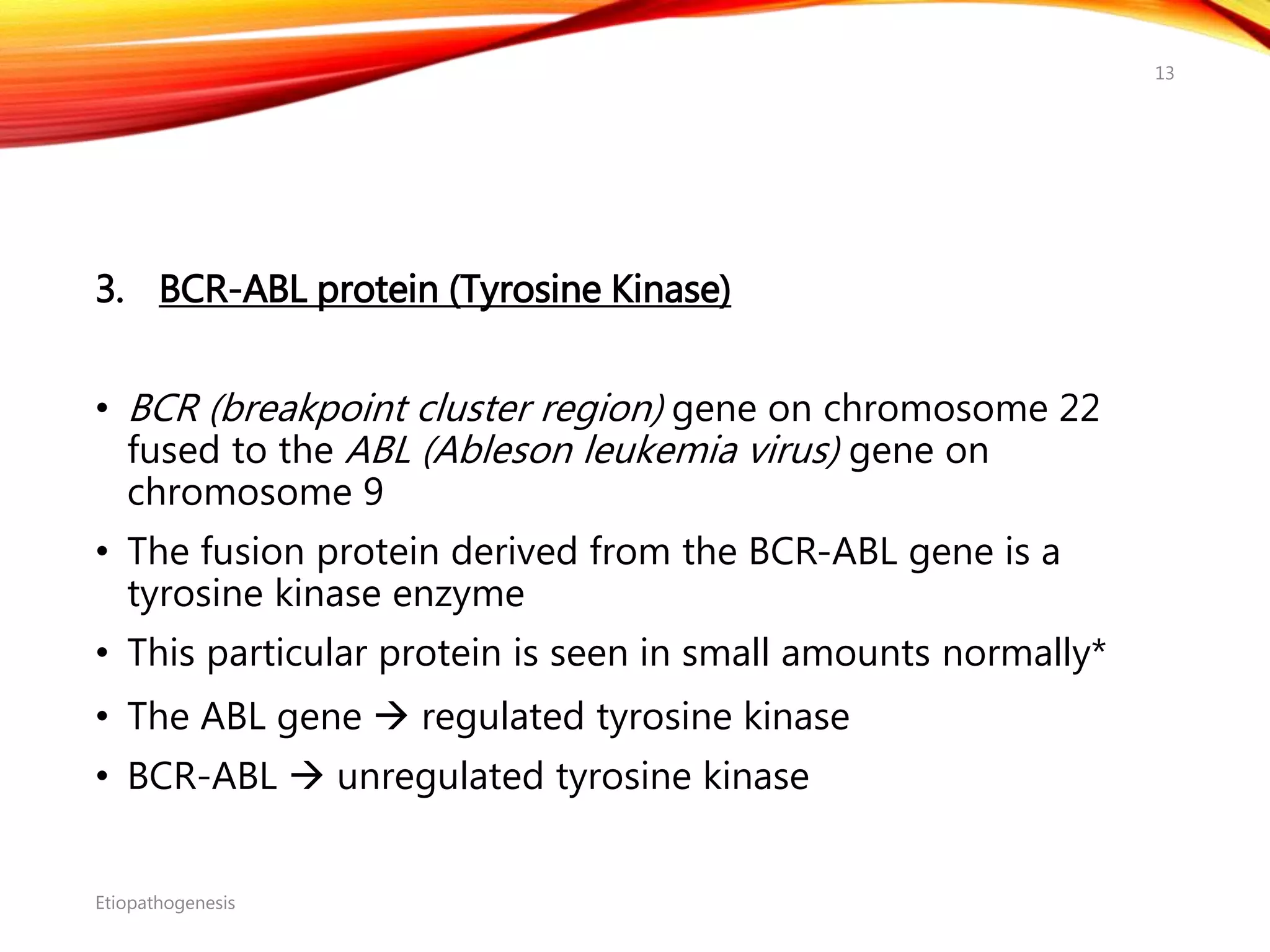 3. BCR-ABL protein (Tyrosine Kinase)
• BCR (breakpoint cluster region) gene on chromosome 22
fused to the ABL (Ableson leukemia virus) gene on
chromosome 9
• The fusion protein derived from the BCR-ABL gene is a
tyrosine kinase enzyme
• This particular protein is seen in small amounts normally*
• The ABL gene  regulated tyrosine kinase
• BCR-ABL  unregulated tyrosine kinase
Etiopathogenesis
13
 