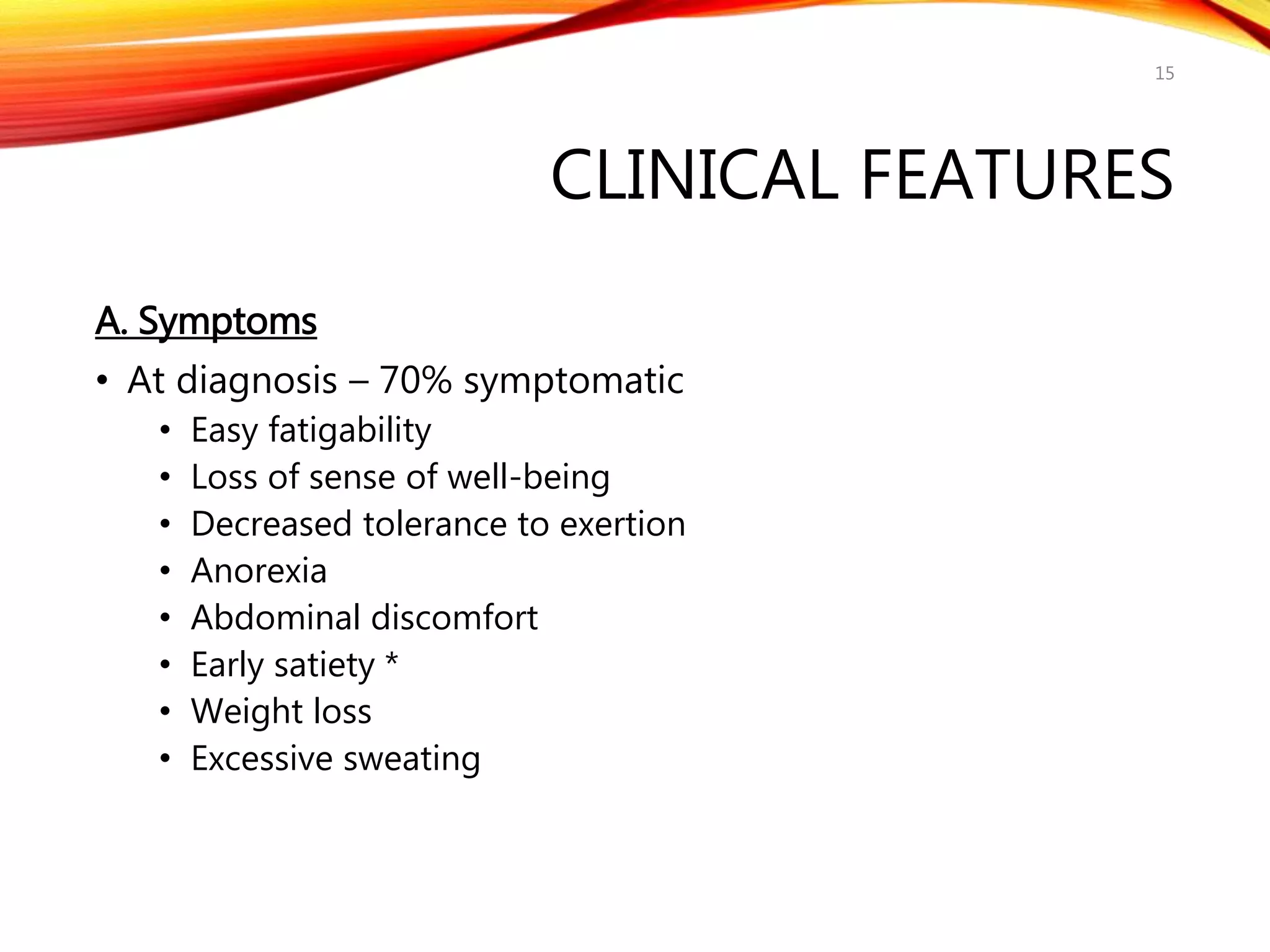 CLINICAL FEATURES
A. Symptoms
• At diagnosis – 70% symptomatic
• Easy fatigability
• Loss of sense of well-being
• Decreased tolerance to exertion
• Anorexia
• Abdominal discomfort
• Early satiety *
• Weight loss
• Excessive sweating
15
 
