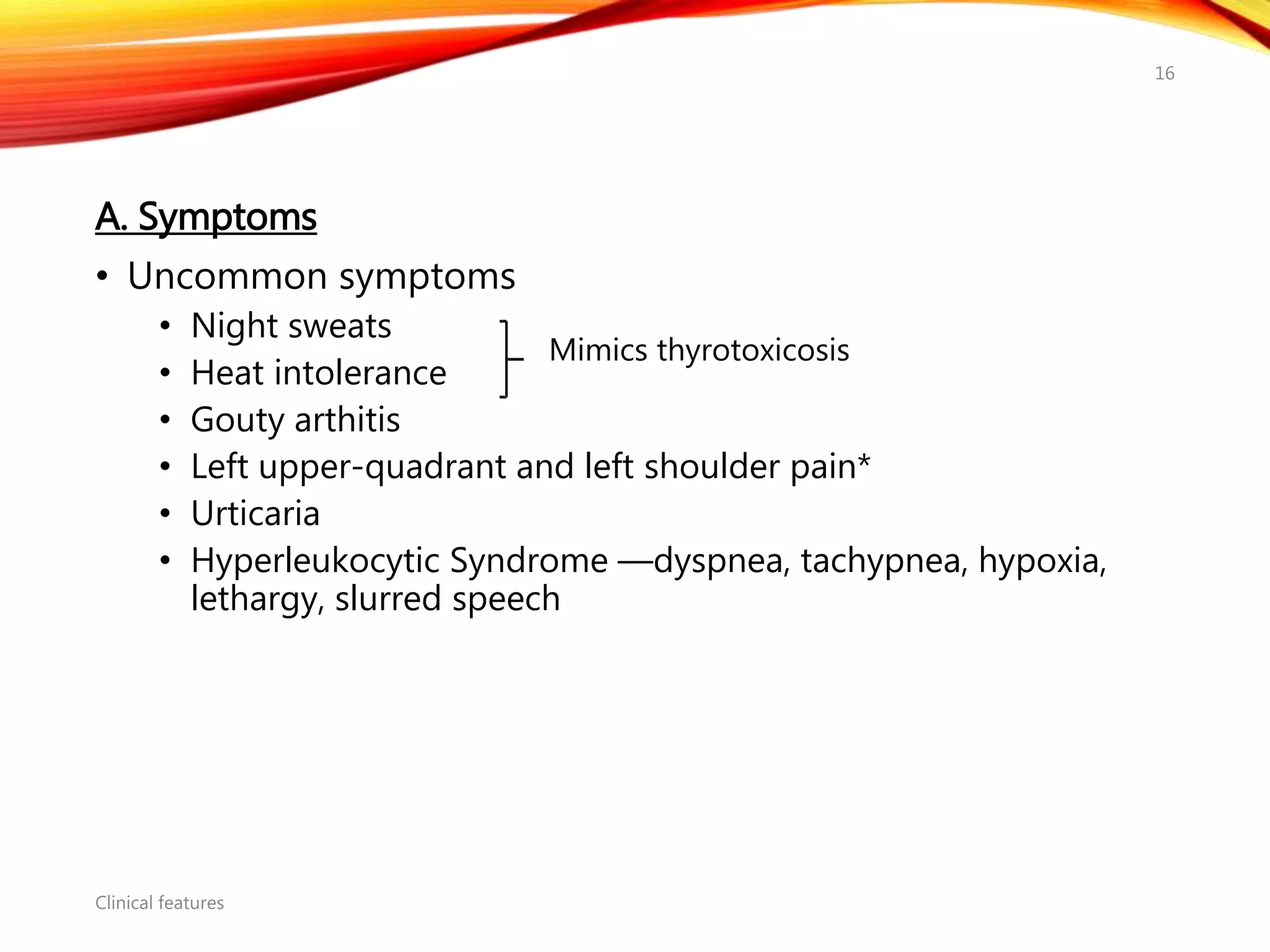 A. Symptoms
• Uncommon symptoms
• Night sweats
• Heat intolerance
• Gouty arthitis
• Left upper-quadrant and left shoulder pain*
• Urticaria
• Hyperleukocytic Syndrome —dyspnea, tachypnea, hypoxia,
lethargy, slurred speech
Clinical features
16
Mimics thyrotoxicosis
 