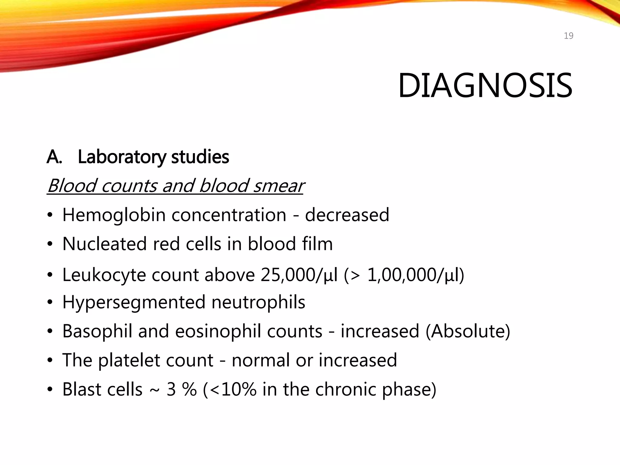 DIAGNOSIS
A. Laboratory studies
Blood counts and blood smear
• Hemoglobin concentration - decreased
• Nucleated red cells in blood film
• Leukocyte count above 25,000/μl (> 1,00,000/μl)
• Hypersegmented neutrophils
• Basophil and eosinophil counts - increased (Absolute)
• The platelet count - normal or increased
• Blast cells ~ 3 % (<10% in the chronic phase)
19
 