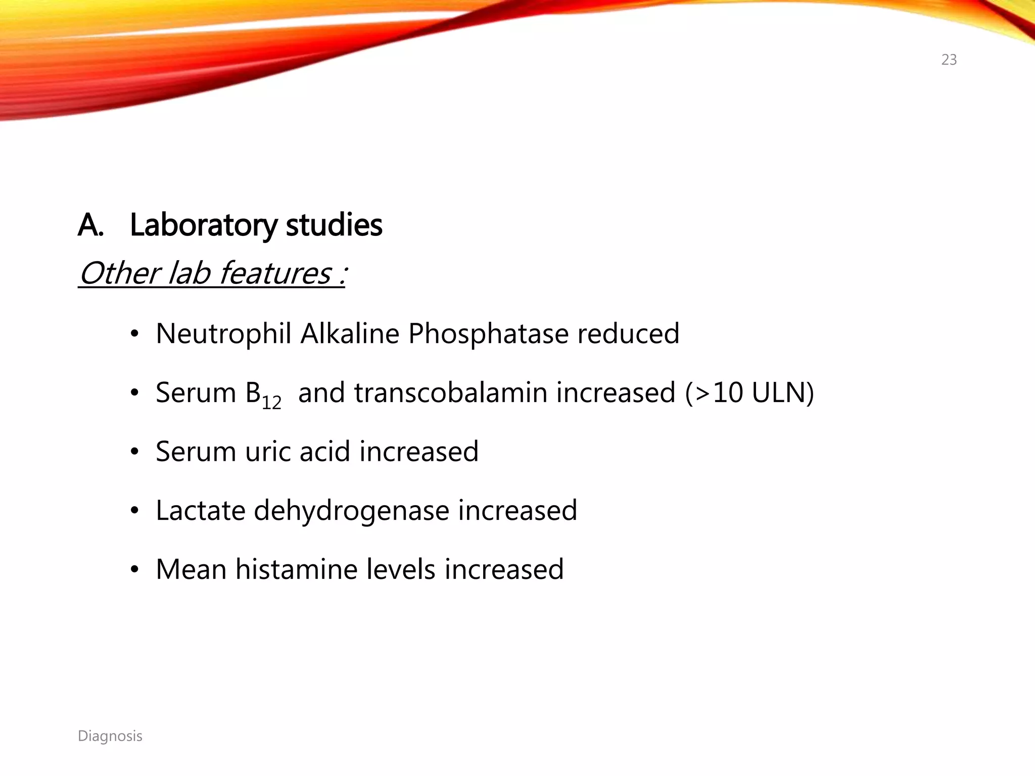 A. Laboratory studies
Other lab features :
• Neutrophil Alkaline Phosphatase reduced
• Serum B12 and transcobalamin increased (>10 ULN)
• Serum uric acid increased
• Lactate dehydrogenase increased
• Mean histamine levels increased
Diagnosis
23
 