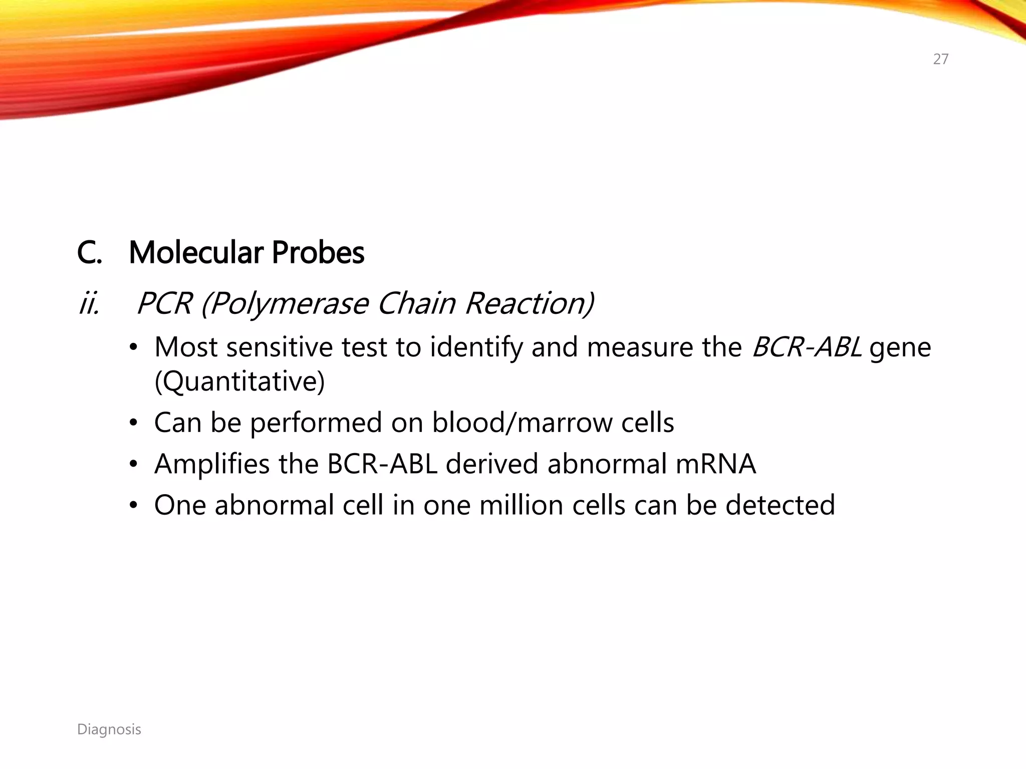 C. Molecular Probes
ii. PCR (Polymerase Chain Reaction)
• Most sensitive test to identify and measure the BCR-ABL gene
(Quantitative)
• Can be performed on blood/marrow cells
• Amplifies the BCR-ABL derived abnormal mRNA
• One abnormal cell in one million cells can be detected
Diagnosis
27
 