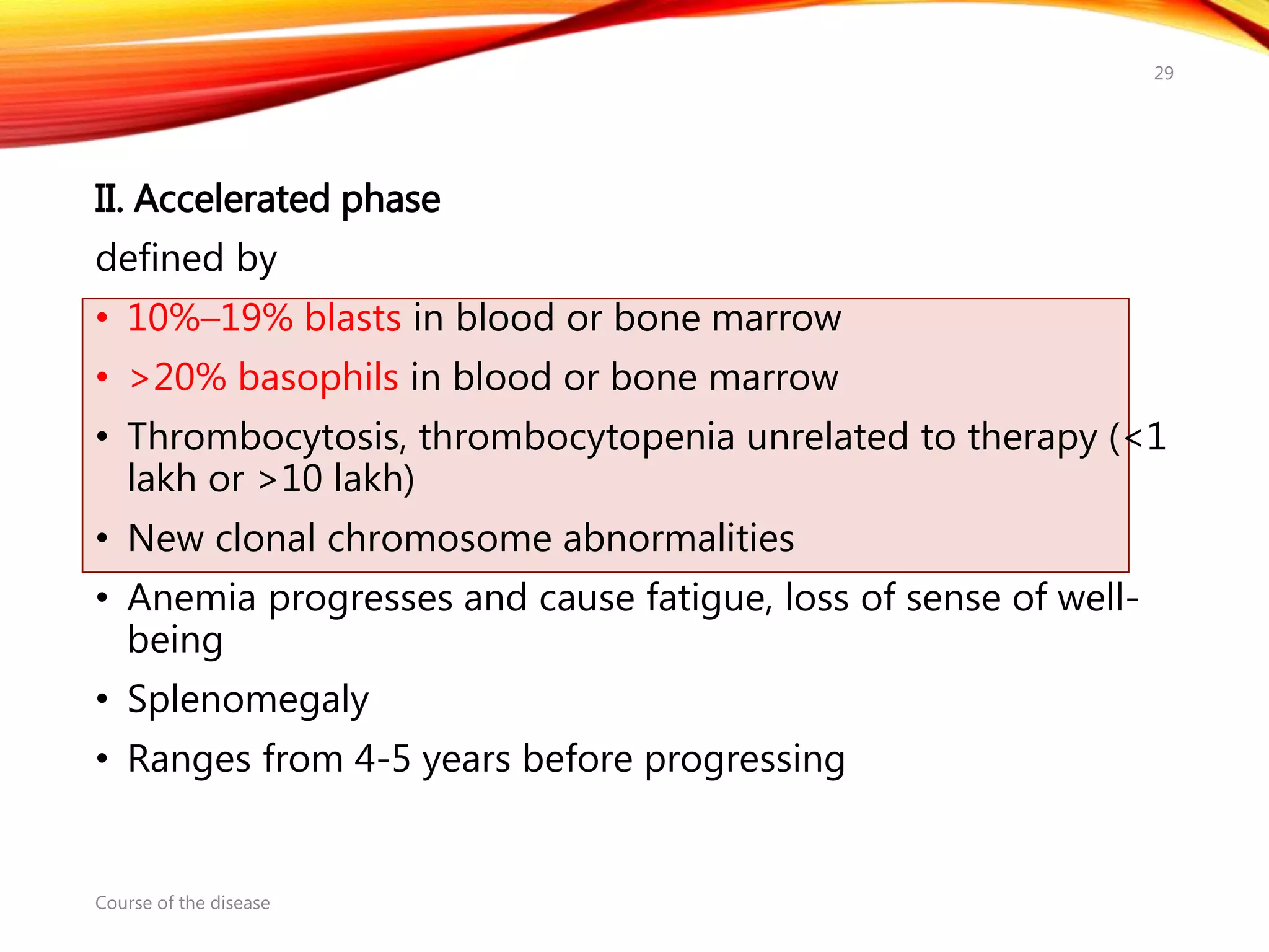 II. Accelerated phase
defined by
• 10%–19% blasts in blood or bone marrow
• >20% basophils in blood or bone marrow
• Thrombocytosis, thrombocytopenia unrelated to therapy (<1
lakh or >10 lakh)
• New clonal chromosome abnormalities
• Anemia progresses and cause fatigue, loss of sense of well-
being
• Splenomegaly
• Ranges from 4-5 years before progressing
Course of the disease
29
 