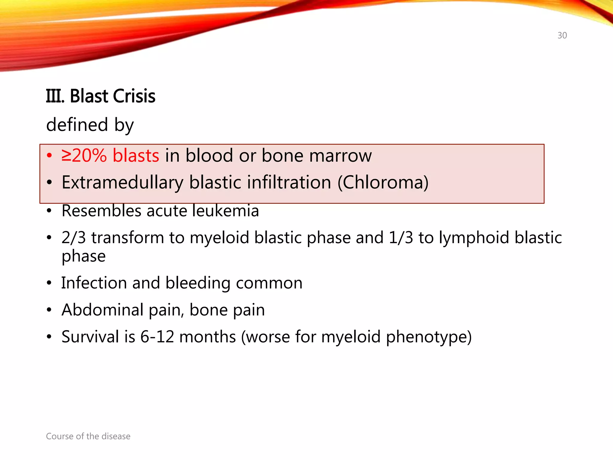 III. Blast Crisis
defined by
• ≥20% blasts in blood or bone marrow
• Extramedullary blastic infiltration (Chloroma)
• Resembles acute leukemia
• 2/3 transform to myeloid blastic phase and 1/3 to lymphoid blastic
phase
• Infection and bleeding common
• Abdominal pain, bone pain
• Survival is 6-12 months (worse for myeloid phenotype)
Course of the disease
30
 