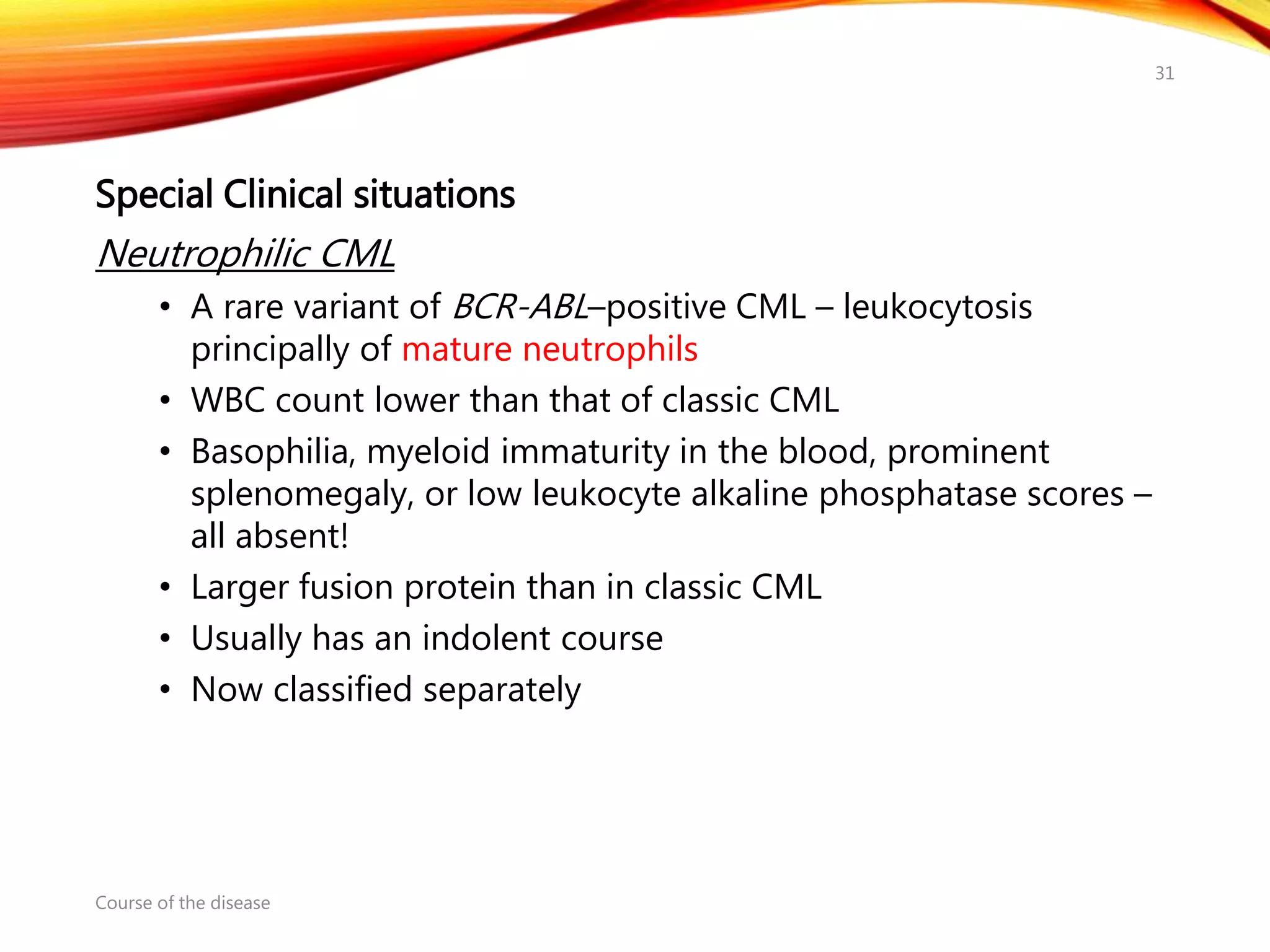 Special Clinical situations
Neutrophilic CML
• A rare variant of BCR-ABL–positive CML – leukocytosis
principally of mature neutrophils
• WBC count lower than that of classic CML
• Basophilia, myeloid immaturity in the blood, prominent
splenomegaly, or low leukocyte alkaline phosphatase scores –
all absent!
• Larger fusion protein than in classic CML
• Usually has an indolent course
• Now classified separately
Course of the disease
31
 