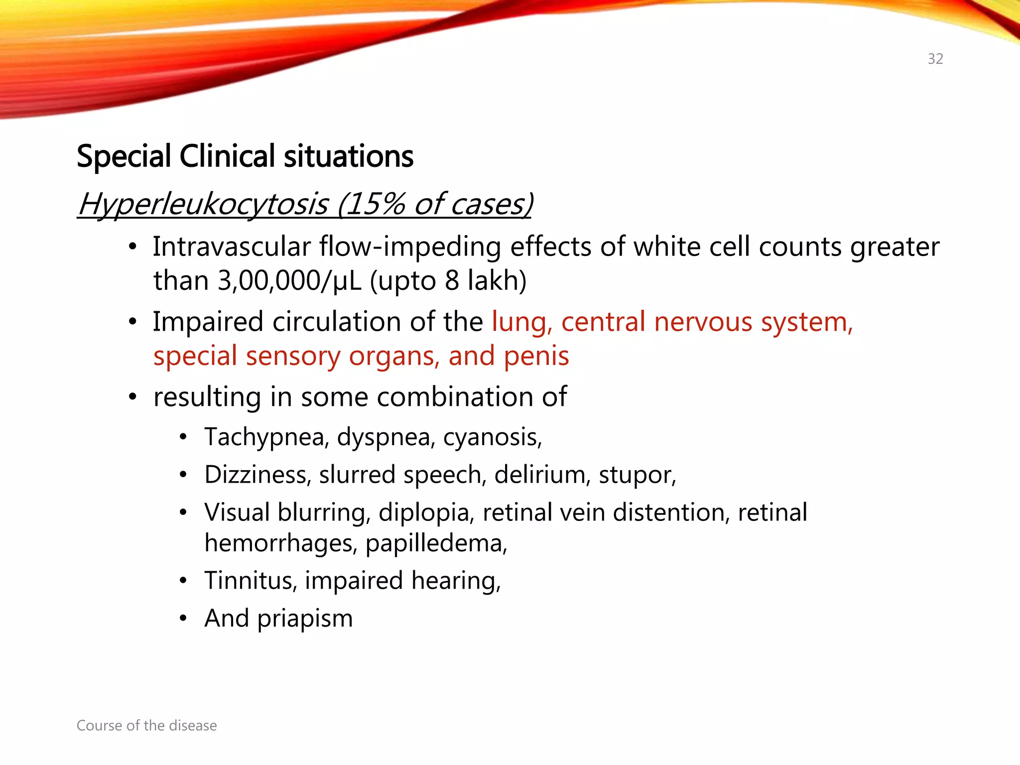 Special Clinical situations
Hyperleukocytosis (15% of cases)
• Intravascular flow-impeding effects of white cell counts greater
than 3,00,000/µL (upto 8 lakh)
• Impaired circulation of the lung, central nervous system,
special sensory organs, and penis
• resulting in some combination of
• Tachypnea, dyspnea, cyanosis,
• Dizziness, slurred speech, delirium, stupor,
• Visual blurring, diplopia, retinal vein distention, retinal
hemorrhages, papilledema,
• Tinnitus, impaired hearing,
• And priapism
Course of the disease
32
 